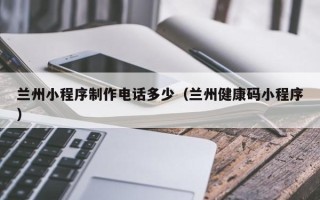 保山兰州小程序制作电话多少（兰州健康码小程序）